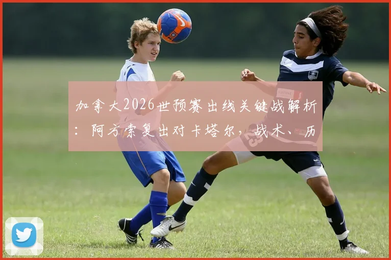 加拿大2026世预赛出线关键战解析:阿方索复出对卡塔尔,战术、历史战绩与出线形势深度指南