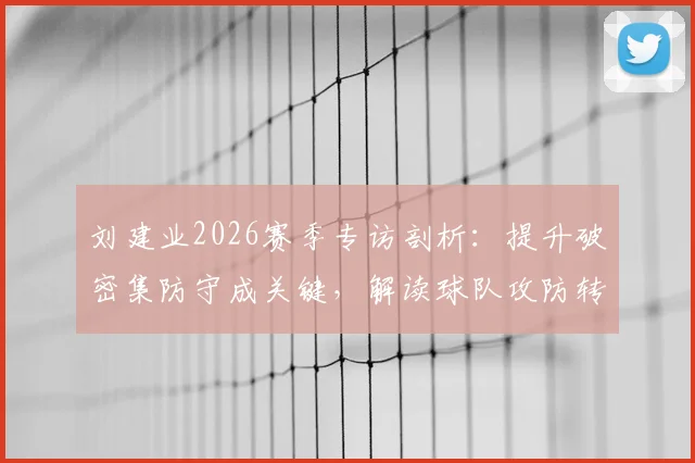 刘建业2026赛季专访剖析:提升破密集防守成关键,解读球队攻防转换战术要点