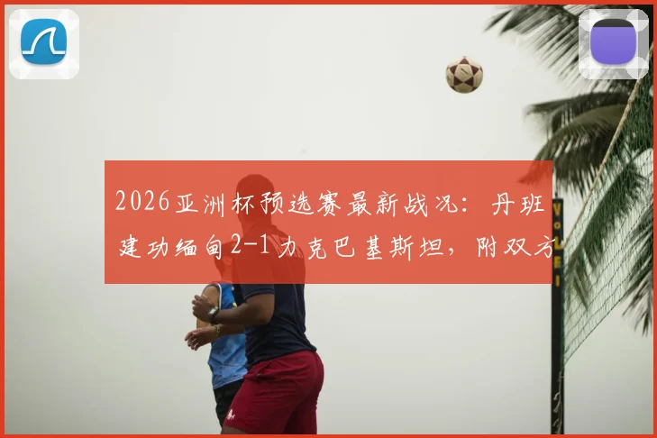 2026亚洲杯预选赛最新战况：丹班建功缅甸2-1力克巴基斯坦，附双方球队实力分析与晋级前景解读
