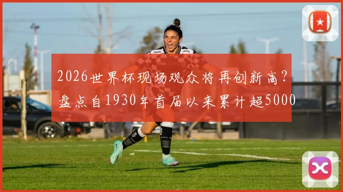 2026世界杯现场观众将再创新高?盘点自1930年首届以来累计超5000万人的观赛传奇