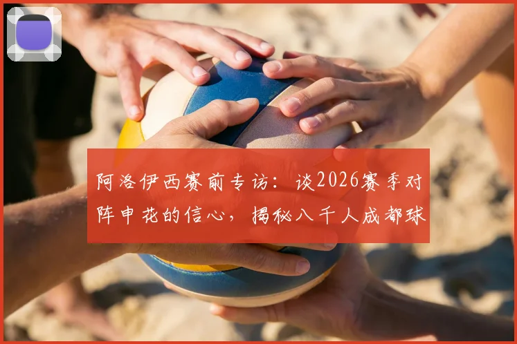 阿洛伊西赛前专访：谈2026赛季对阵申花的信心，揭秘八千人成都球迷团远征上海的震撼内幕与备战细节
