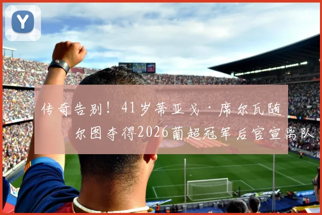 传奇告别!41岁蒂亚戈·席尔瓦随波尔图夺得2026葡超冠军后官宣离队,下一步去向引关注