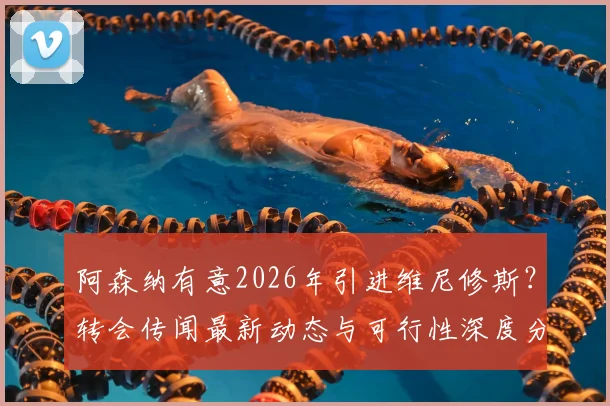阿森纳有意2026年引进维尼修斯?转会传闻最新动态与可行性深度分析