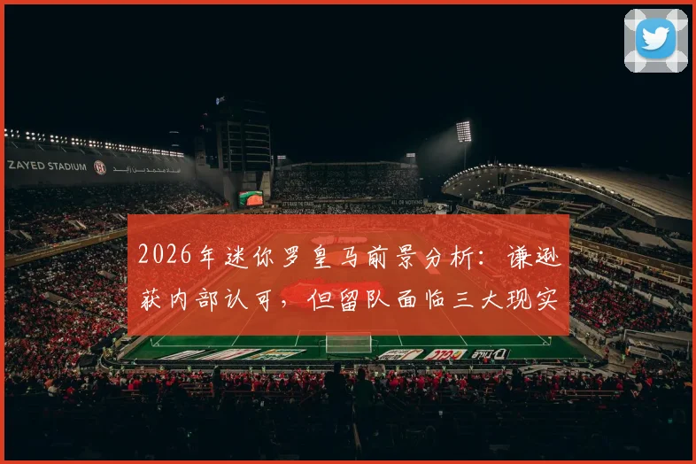 2026年迷你罗皇马前景分析：谦逊获内部认可，但留队面临三大现实挑战
