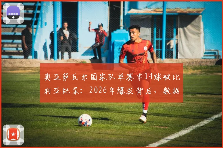 奥亚萨瓦尔国家队单赛季14球破比利亚纪录：2026年爆发背后，数据对比与对西班牙队未来影响深度解析