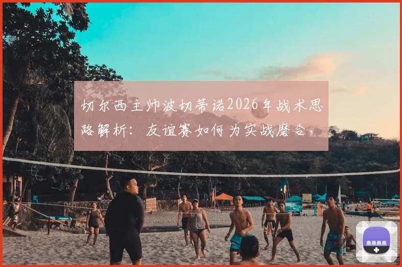 切尔西主帅波切蒂诺2026年战术思路解析:友谊赛如何为实战磨合,对阵德国队为何仍需全力争胜