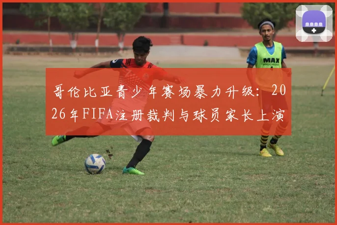 哥伦比亚青少年赛场暴力升级：2026年FIFA注册裁判与球员家长上演全武行，场边冲突如何根治？