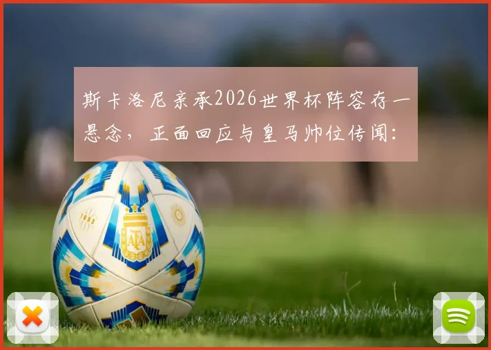 斯卡洛尼亲承2026世界杯阵容存一悬念，正面回应与皇马帅位传闻：从未接触