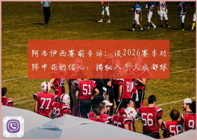 阿洛伊西赛前专访：谈2026赛季对阵申花的信心，揭秘八千人成都球迷团远征上海的震撼内幕与备战细节