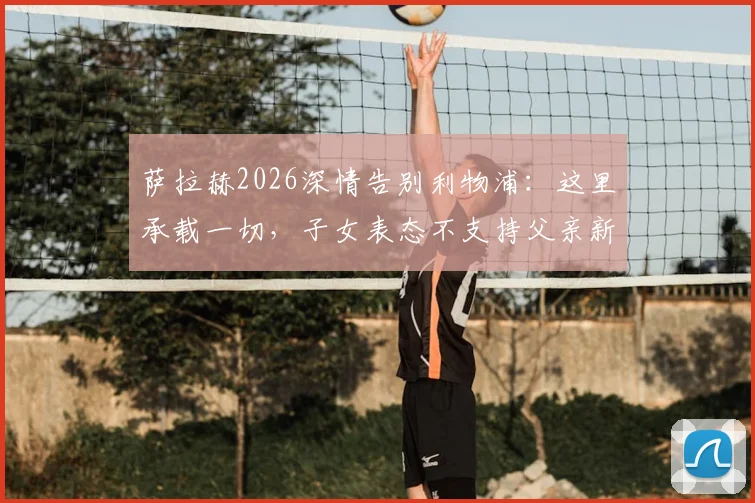 萨拉赫2026深情告别利物浦：这里承载一切，子女表态不支持父亲新东家，未来去向引热议