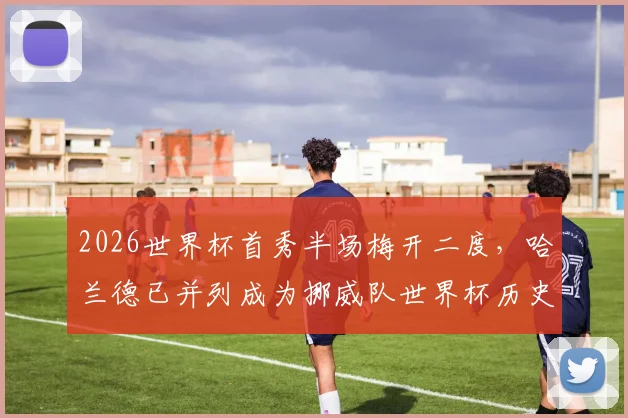 2026世界杯首秀半场梅开二度，哈兰德已并列成为挪威队世界杯历史最佳射手，数据详解与未来展望