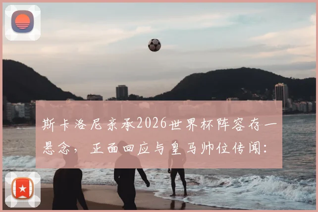 斯卡洛尼亲承2026世界杯阵容存一悬念,正面回应与皇马帅位传闻:从未接触