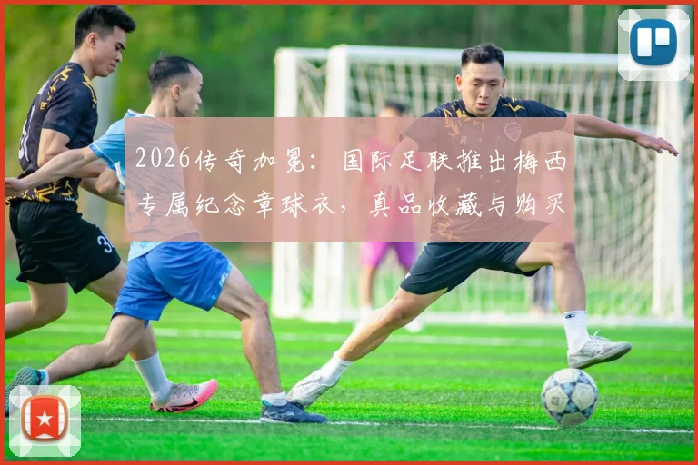 2026传奇加冕:国际足联推出梅西专属纪念章球衣,真品收藏与购买渠道详解