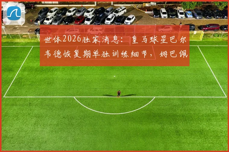 世体2026独家消息：皇马球星巴尔韦德恢复期单独训练细节，姆巴佩最新合练状态一览