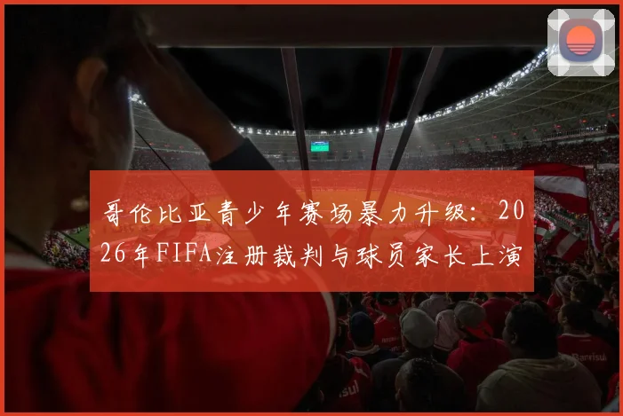哥伦比亚青少年赛场暴力升级:2026年FIFA注册裁判与球员家长上演全武行,场边冲突如何根治?