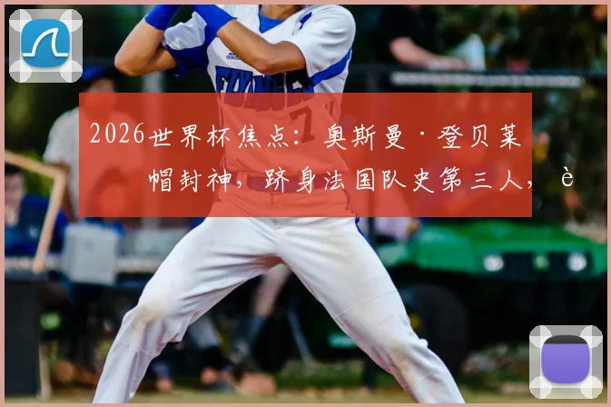 2026世界杯焦点：奥斯曼·登贝莱戴帽封神，跻身法国队史第三人，进球视频与技术解析全览