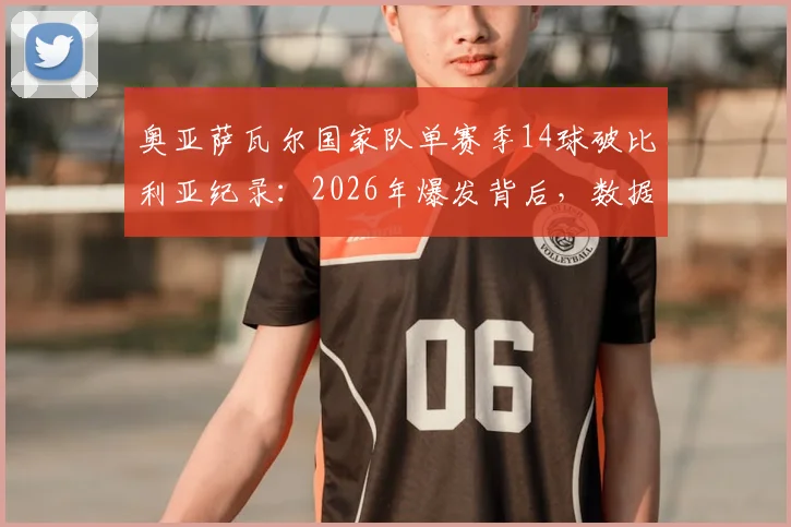 奥亚萨瓦尔国家队单赛季14球破比利亚纪录:2026年爆发背后,数据对比与对西班牙队未来影响深度解析