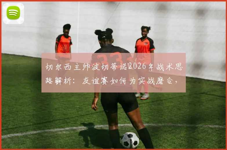 切尔西主帅波切蒂诺2026年战术思路解析：友谊赛如何为实战磨合，对阵德国队为何仍需全力争胜