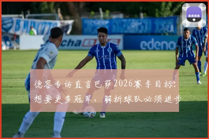 德容专访直言巴萨2026赛季目标：想要更多冠军，解析球队必须进步的三大关键领域