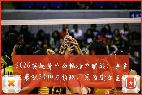 2026英超身价涨幅榜单解读：克鲁皮暴涨3000万领跑，黑马谢尔基飙升2500万原因分析