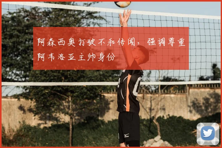 阿森西奥打破不和传闻,强调尊重阿韦洛亚主帅身份