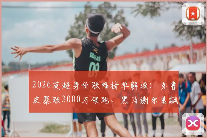2026英超身价涨幅榜单解读：克鲁皮暴涨3000万领跑，黑马谢尔基飙升2500万原因分析