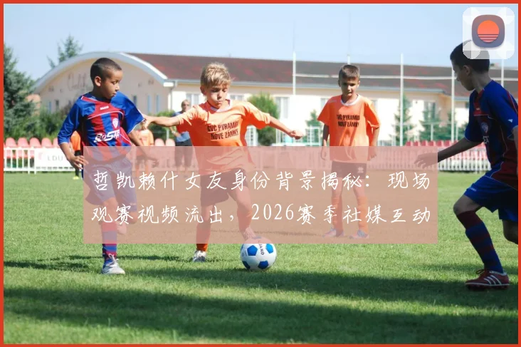 哲凯赖什女友身份背景揭秘:现场观赛视频流出,2026赛季社媒互动频繁引关注,球员感情生活会影响竞技状态吗?