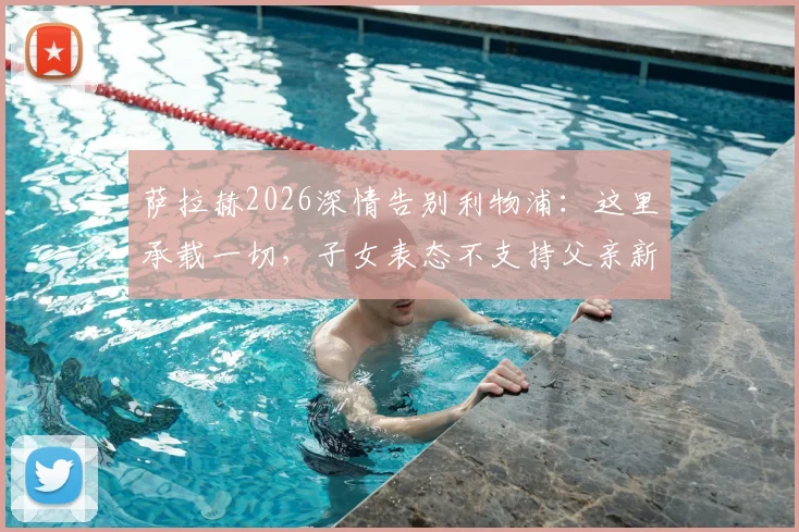 萨拉赫2026深情告别利物浦：这里承载一切，子女表态不支持父亲新东家，未来去向引热议