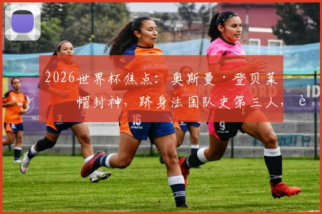 2026世界杯焦点:奥斯曼·登贝莱戴帽封神,跻身法国队史第三人,进球视频与技术解析全览