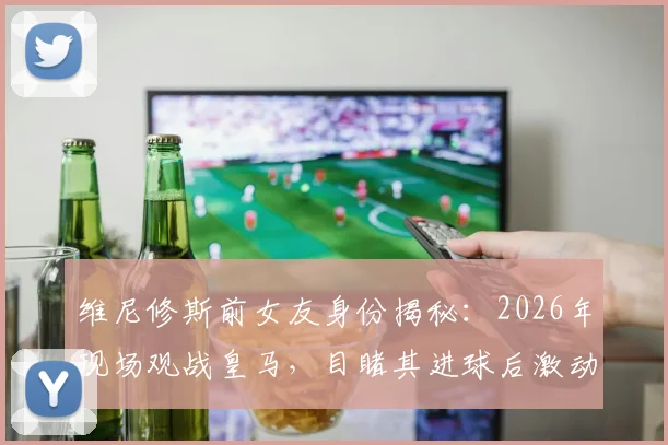 维尼修斯前女友身份揭秘：2026年现场观战皇马，目睹其进球后激动庆祝，两人关系现状引关注