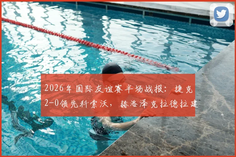 2026年国际友谊赛半场战报：捷克2-0领先科索沃，赫洛泽克拉德拉建功，附最新国家队名单与赛程看点