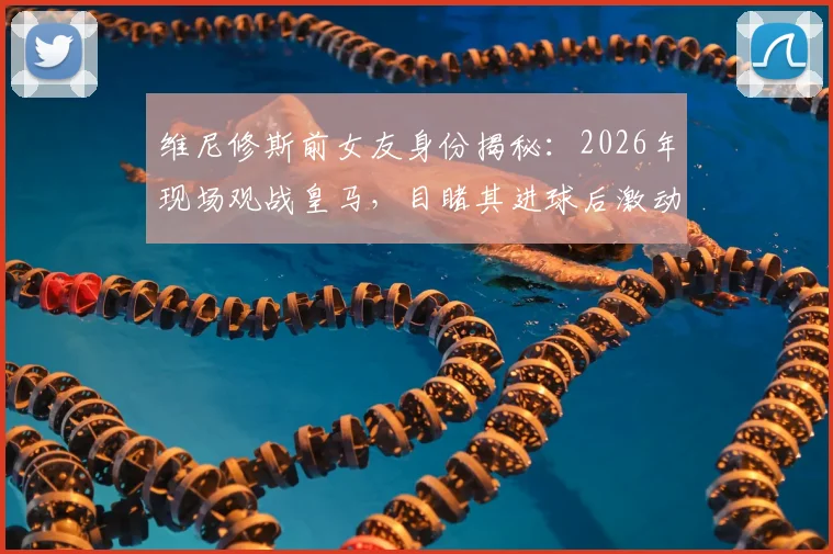 维尼修斯前女友身份揭秘:2026年现场观战皇马,目睹其进球后激动庆祝,两人关系现状引关注