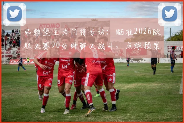 弗赖堡主力门将专访：瞄准2026欧联决赛90分钟解决战斗，点球预案已就位，球队备战细节曝光