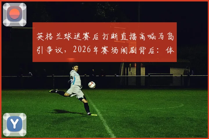 英格兰球迷赛后打断直播高喊马岛引争议，2026年赛场闹剧背后：体育政治边界何在？