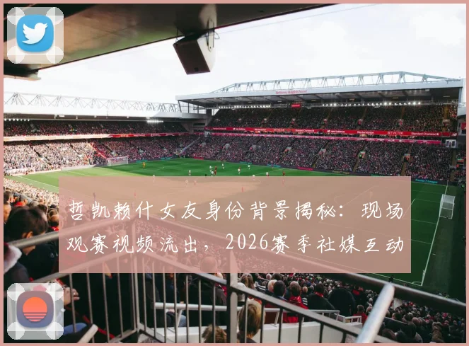 哲凯赖什女友身份背景揭秘：现场观赛视频流出，2026赛季社媒互动频繁引关注，球员感情生活会影响竞技状态吗？