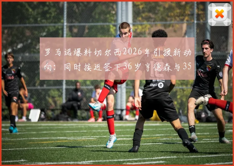 罗马诺爆料切尔西2026年引援新动向:同时接近签下36岁亨德森与35岁维尔贝克,蓝军签老将图什么?