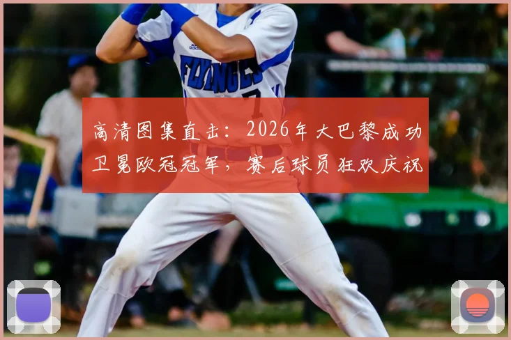 高清图集直击：2026年大巴黎成功卫冕欧冠冠军，赛后球员狂欢庆祝现场全记录