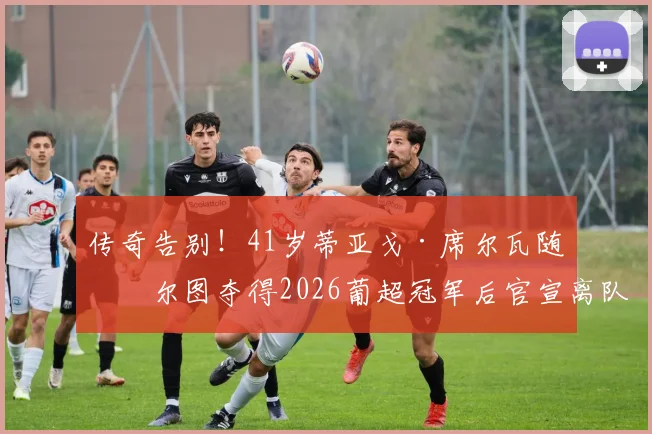 传奇告别！41岁蒂亚戈·席尔瓦随波尔图夺得2026葡超冠军后官宣离队，下一步去向引关注
