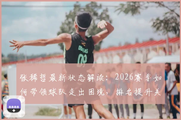 张稀哲最新状态解读:2026赛季如何带领球队走出困境,排名提升关键因素分析