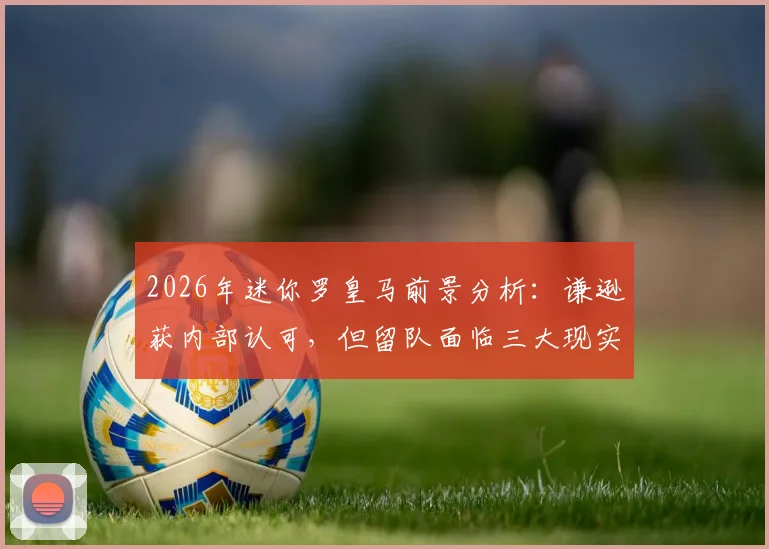 2026年迷你罗皇马前景分析：谦逊获内部认可，但留队面临三大现实挑战