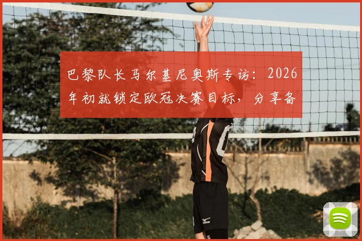 巴黎队长马尔基尼奥斯专访:2026年初就锁定欧冠决赛目标,分享备赛心路与进入决赛的美妙感受