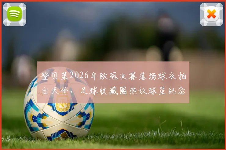 登贝莱2026年欧冠决赛落场球衣拍出天价，足球收藏圈热议球星纪念品真实价值与变现渠道