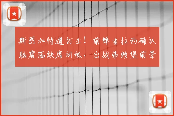 斯图加特遭打击!前锋吉拉西确认脑震荡缺席训练,出战弗赖堡前景分析及替代者评估