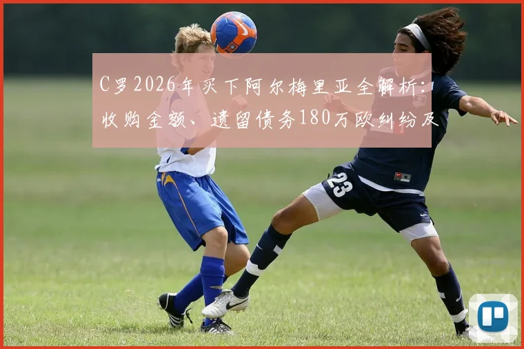 C罗2026年买下阿尔梅里亚全解析:收购金额、遗留债务180万欧纠纷及对球队未来影响