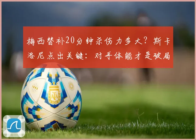 梅西替补20分钟杀伤力多大？斯卡洛尼点出关键：对手体能才是破局点，2026世界杯战术前瞻