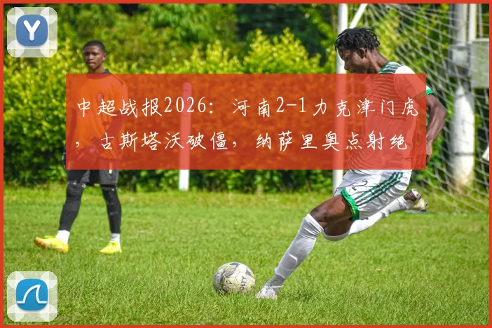 中超战报2026：河南2-1力克津门虎，古斯塔沃破僵，纳萨里奥点射绝杀制胜，附比赛视频集锦与技术统计解读