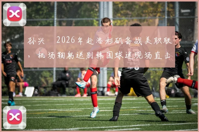 孙兴慜2026年赴洛杉矶备战美职联,机场鞠躬送别韩国球迷现场直击与深度分析