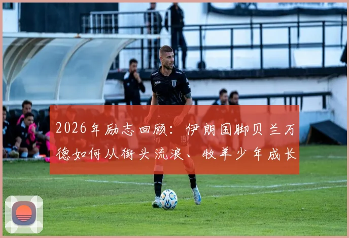 2026年励志回顾:伊朗国脚贝兰万德如何从街头流浪、牧羊少年成长为亚洲顶级门神