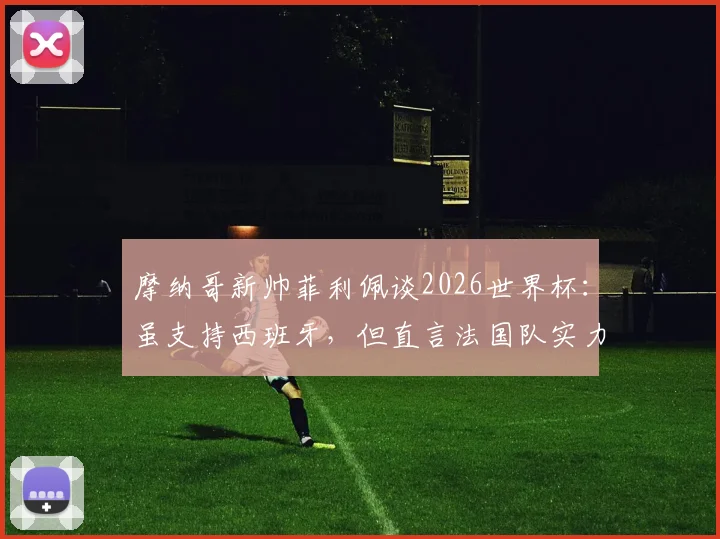 摩纳哥新帅菲利佩谈2026世界杯:虽支持西班牙,但直言法国队实力处于另一层级