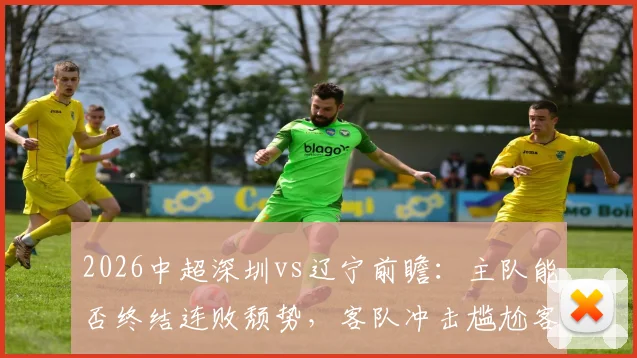 2026中超深圳vs辽宁前瞻:主队能否终结连败颓势,客队冲击尴尬客场首胜纪录?